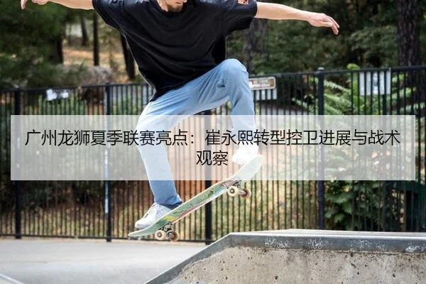 广州龙狮夏季联赛亮点：崔永熙转型控卫进展与战术观察